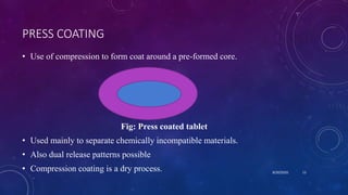 PRESS COATING
• Use of compression to form coat around a pre-formed core.
Fig: Press coated tablet
• Used mainly to separate chemically incompatible materials.
• Also dual release patterns possible
• Compression coating is a dry process. 8/20/2020 13
 