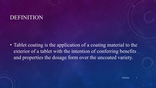 DEFINITION
• Tablet coating is the application of a coating material to the
exterior of a tablet with the intention of conferring benefits
and properties the dosage form over the uncoated variety.
8/20/2020 2
 