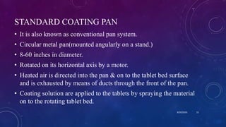 STANDARD COATING PAN
• It is also known as conventional pan system.
• Circular metal pan(mounted angularly on a stand.)
• 8-60 inches in diameter.
• Rotated on its horizontal axis by a motor.
• Heated air is directed into the pan & on to the tablet bed surface
and is exhausted by means of ducts through the front of the pan.
• Coating solution are applied to the tablets by spraying the material
on to the rotating tablet bed.
8/20/2020 21
 