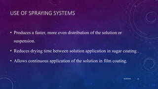 USE OF SPRAYING SYSTEMS
• Produces a faster, more even distribution of the solution or
suspension.
• Reduces drying time between solution application in sugar coating .
• Allows continuous application of the solution in film coating.
8/20/2020 22
 
