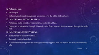 Pellegrini pan-
• Baffled pan
• Diffuser(distributes the drying air uniformly over the tablet bed surface).
 IMMERSION- SWORD SYSTEM-
• Perforated metal sword device immersed in the tablet bed.
• Drying air is introduced through this device and flows upward from the sword through the tablet
bed.
 IMMERSION-TUBE SYSTEM-
• Tube immersed in the tablet bed.
• Tube delivers the heated air.
• In immersion tube system the coating solution is applied with the heated air from the immersed
tube
8/20/2020 25
 