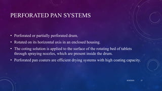 PERFORATED PAN SYSTEMS
• Perforated or partially perforated drum.
• Rotated on its horizontal axis in an enclosed housing.
• The coting solution is applied to the surface of the rotating bed of tablets
through spraying nozzles, which are present inside the drum.
• Perforated pan coaters are efficient drying systems with high coating capacity.
8/20/2020 27
 