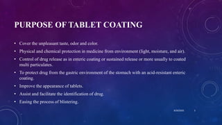 PURPOSE OF TABLET COATING
• Cover the unpleasant taste, odor and color.
• Physical and chemical protection in medicine from environment (light, moisture, and air).
• Control of drug release as in enteric coating or sustained release or more usually to coated
multi particulates.
• To protect drug from the gastric environment of the stomach with an acid-resistant enteric
coating.
• Improve the appearance of tablets.
• Assist and facilitate the identification of drug.
• Easing the process of blistering.
8/20/2020 3
 