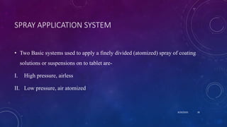SPRAY APPLICATION SYSTEM
• Two Basic systems used to apply a finely divided (atomized) spray of coating
solutions or suspensions on to tablet are-
I. High pressure, airless
II. Low pressure, air atomized
8/20/2020 38
 
