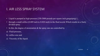 I. AIR LESS SPRAY SYSTEM
• Liquid is pumped at high pressure{250-3000 pounds per square inch gauge(psig) },
• through a small orifice (0.009 inch to 0.020 inch) in the fluid nozzle Which results in a finely
divided spray.
• In this ,the degree of atomization & the spray rate are controlled by
a) Fluid pressure,
b) orifice size and
c) Viscosity of the liquid.
8/20/2020 39
 