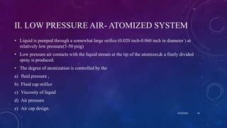 II. LOW PRESSURE AIR- ATOMIZED SYSTEM
• Liquid is pumped through a somewhat large orifice (0.020 inch-0.060 inch in diameter ) at
relatively low pressure(5-50 psig)
• Low pressure air contacts with the liquid stream at the tip of the atomizer,& a finely divided
spray is produced.
• The degree of atomization is controlled by the
a) fluid pressure ,
b) Fluid cap orifice
c) Viscosity of liquid
d) Air pressure
e) Air cap design.
8/20/2020 40
 