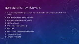 NON-ENTERIC FILM FORMERS
• They are incorporated to give uniform film with desired mechanical strength which are as
follows:
1. HPMC(Hydroxy propyl methyl cellulose)
2. MHEC(Methyl hydroxyl ethyl cellulose)
3. EC(Ethyl cellulose)
4. HPC(Hydroxy propyl cellulose)
5. POVIDONE
6. SCMC (sodium carboxy methyl cellulose)
7. PG (propylene glycol)
8. ACRYLATE POLYMERS
8/20/2020 42
 