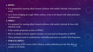1. HPMC-
• It is prepared by reacting alkali treated cellulose with methyl chloride with propylene
oxide.
• As it forms bridging & rough Tablet surface, it has to be mixed with other polymers
or plasticizers.
2. MHEC-
• It is prepared by reacting alkali treated cellulose with methyl chloride & then with
ethylene oxide.
• It has similar properties as that of HPMC,
• But it is soluble in fewer organic solvents, it is not used as frequently as HPMC.
• These polymers used in combinations with other polymers to modify film Properties.
• FOR EXAMPLE -
• Combinations of PG waxes with Cellulose acetate phthalate provide film that are
soluble in GI fluids.
8/20/2020 43
 