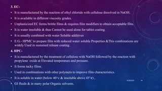 3. EC-
• It is manufactured by the reaction of ethyl chloride with cellulose dissolved in NaOH.
• It is available in different viscosity grades.
• Unplasticized EC forms brittle films & requires film modifiers to obtain acceptable film.
• It is water insoluble & thus Cannot be used alone for tablet coating.
• It is usually combined with water Soluble additives
• E.G.- HPMC to prepare film with reduced water soluble Properties &This combinations are
widely Used in sustained release coating.
4. HPC-
• It is manufactured by the treatment of cellulose with NaOH followed by the reaction with
propylene oxide at Elevated temperature and pressure.
• It forms tacky films.
• Used in combinations with other polymers to improve film characteristics.
• It is soluble in water (below 40 ͦ c & insoluble above 45°𝒄) ,
• GI fluids & in many polar Organic solvents.
8/20/2020 44
 