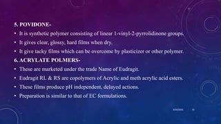 5. POVIDONE-
• It is synthetic polymer consisting of linear 1-vinyl-2-pyrrolidinone groups.
• It gives clear, glossy, hard films when dry.
• It give tacky films which can be overcome by plasticizer or other polymer.
6. ACRYLATE POLMERS-
• These are marketed under the trade Name of Eudragit.
• Eudragit RL & RS are copolymers of Acrylic and meth acrylic acid esters.
• These films produce pH independent, delayed actions.
• Preparation is similar to that of EC formulations.
8/20/2020 45
 