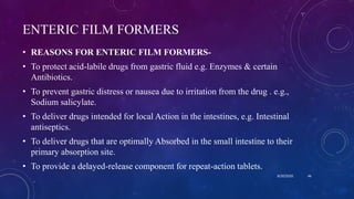 ENTERIC FILM FORMERS
• REASONS FOR ENTERIC FILM FORMERS-
• To protect acid-labile drugs from gastric fluid e.g. Enzymes & certain
Antibiotics.
• To prevent gastric distress or nausea due to irritation from the drug . e.g.,
Sodium salicylate.
• To deliver drugs intended for local Action in the intestines, e.g. Intestinal
antiseptics.
• To deliver drugs that are optimally Absorbed in the small intestine to their
primary absorption site.
• To provide a delayed-release component for repeat-action tablets.
8/20/2020 46
 