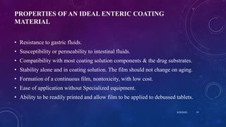 PROPERTIES OF AN IDEAL ENTERIC COATING
MATERIAL
• Resistance to gastric fluids.
• Susceptibility or permeability to intestinal fluids.
• Compatibility with most coating solution components & the drug substrates.
• Stability alone and in coating solution. The film should not change on aging.
• Formation of a continuous film, nontoxicity, with low cost.
• Ease of application without Specialized equipment.
• Ability to be readily printed and allow film to be applied to debussed tablets.
8/20/2020 47
 