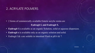 2. ACRYLATE POLMERS
• 2 forms of commercially available Enteric acrylic resins are
Eudragit L and Eudragit S.
• Eudragit l is available as an organic Solution, solid or aqueous dispersion.
• Eudragit s is available only as an organic solution and solid.
• Eudragit l & s are soluble in intestinal Fluid at pH 6 & 7.
8/20/2020 50
 