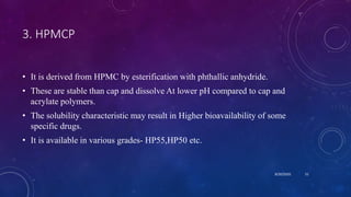3. HPMCP
• It is derived from HPMC by esterification with phthallic anhydride.
• These are stable than cap and dissolve At lower pH compared to cap and
acrylate polymers.
• The solubility characteristic may result in Higher bioavailability of some
specific drugs.
• It is available in various grades- HP55,HP50 etc.
8/20/2020 51
 
