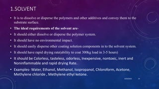 1.SOLVENT
• It is to dissolve or disperse the polymers and other additives and convey them to the
substrate surface.
• The ideal requirements of the solvent are-
• It should either dissolve or disperse the polymer system.
• It should have no environmental impact.
• It should easily disperse other coating solution components in to the solvent system.
• It should have rapid drying rate(ability to coat 300kg load in 3-5 hours)
• It should be Colorless, tasteless, odorless, Inexpensive, nontoxic, inert and
Noninflammable and rapid drying Rate.
• Examples- Water, Ethanol, Methanol, Isopropanol, Chloroform, Acetone,
Methylene chloride , Methylene ethyl ketone.
8/20/2020 54
 