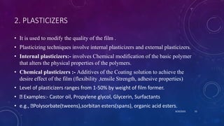2. PLASTICIZERS
• It is used to modify the quality of the film .
• Plasticizing techniques involve internal plasticizers and external plasticizers.
• Internal plasticizers:- involves Chemical modification of the basic polymer
that alters the physical properties of the polymers.
• Chemical plasticizers :- Additives of the Coating solution to achieve the
desire effect of the film (flexibility ,tensile Strength, adhesive properties)
• Level of plasticizers ranges from 1-50% by weight of film former.
• Examples:- Castor oil, Propylene glycol, Glycerin, Surfactants
• e.g., Polysorbate(tweens),sorbitan esters(spans), organic acid esters.
8/20/2020 55
 