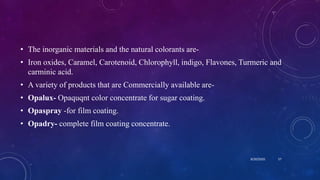 • The inorganic materials and the natural colorants are-
• Iron oxides, Caramel, Carotenoid, Chlorophyll, indigo, Flavones, Turmeric and
carminic acid.
• A variety of products that are Commercially available are-
• Opalux- Opaquqnt color concentrate for sugar coating.
• Opaspray -for film coating.
• Opadry- complete film coating concentrate.
8/20/2020 57
 