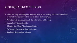 4. OPAQUANT-EXTENDERS
• These are very fine inorganic powders used In the coating solution formulation
to provide more pastel colors and increase film coverage.
• Provide white coating or mask the color of the tablet core.
• Examples:-Titaniundioxide
• Silicates like (Talc, Aluminium silicate)
• Carbonates like-magnesium carbonate,
• Sulphates like calcium sulphate
8/20/2020 58
 