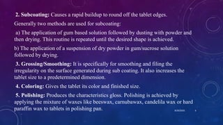 2. Subcoating: Causes a rapid buildup to round off the tablet edges.
Generally two methods are used for subcoating:
a) The application of gum based solution followed by dusting with powder and
then drying. This routine is repeated until the desired shape is achieved.
b) The application of a suspension of dry powder in gum/sucrose solution
followed by drying.
3. Grossing/Smoothing: It is specifically for smoothing and filing the
irregularity on the surface generated during sub coating. It also increases the
tablet size to a predetermined dimension.
4. Coloring: Gives the tablet its color and finished size.
5. Polishing: Produces the characteristics gloss. Polishing is achieved by
applying the mixture of waxes like beeswax, carnubawax, candelila wax or hard
paraffin wax to tablets in polishing pan. 8/20/2020 6
 
