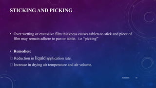STICKING AND PICKING
• Over wetting or excessive film thickness causes tablets to stick and piece of
film may remain adhere to pan or tablet. i.e “picking”
• Remedies:
Reduction in liquid application rate.
Increase in drying air temperature and air volume.
8/20/2020 60
 