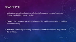 ORANGE PEEL
• Inadequate spreading of coating solution before drying causes a bumpy or
Orange –peel effects on the coating
• Causes : Indicates that spreading is impaired by rapid rate of drying or by high
solution viscosity.
• Remedies : Thinning of coating solution with additional solvents may correct
this problem.
8/20/2020 62
 