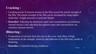 Cracking :
• Cracking occurs if internal stresses in the film exceed the tensile strength of
the film. The tensile strength of the film can be increased by using higher
molecular –weight polymers or polymer blends.
• Remedies: Adjusting the plasticizer types and concentration can minimize
internal stresses Also adjusting the pigment types and concentration can
minimize internal stresses
Blistering :
• Evaporation of solvents from the core in the oven. And effect of high
temperature on the strength, elasticity and adhesion of the film may results in
blistering.
• Remedies : Controlled drying conditions.
8/20/2020 64
 