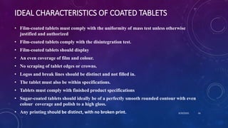 IDEAL CHARACTERISTICS OF COATED TABLETS
• Film-coated tablets must comply with the uniformity of mass test unless otherwise
justified and authorized
• Film-coated tablets comply with the disintegration test.
• Film-coated tablets should display
• An even coverage of film and colour.
• No scraping of tablet edges or crowns.
• Logos and break lines should be distinct and not filled in.
• The tablet must also be within specifications.
• Tablets must comply with finished product specifications
• Sugar-coated tablets should ideally be of a perfectly smooth rounded contour with even
colour coverage and polish to a high gloss.
• Any printing should be distinct, with no broken print. 8/20/2020 66
 