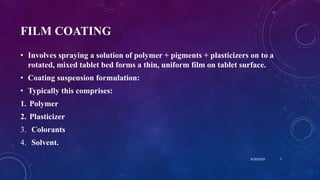 FILM COATING
• Involves spraying a solution of polymer + pigments + plasticizers on to a
rotated, mixed tablet bed forms a thin, uniform film on tablet surface.
• Coating suspension formulation:
• Typically this comprises:
1. Polymer
2. Plasticizer
3. Colorants
4. Solvent.
8/20/2020 7
 
