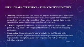 IDEAL CHARACTERISTICS A FLIM COATING POLYMER
• Solubility: For conventional film coating the polymer should have good solubility in
aqueous fluids to facilitate the dissolution of the active ingredient from the finished
dosage form. However, where a modified-release action is required then a polymer
system of low water solubility or permeability will be chosen.
• Viscosity: Polymers should have a low viscosity for a given concentration. This will
permit the easy, trouble- free spraying of their solutions in industrial film coating
equipment.
• Permeability: Film coating can be used to optimize the shelf-life of a tablet
preparation, as some polymers are efficient barriers against the permeability of water
vapour or other atmospheric gases. These properties vary widely between the
individual polymers.
8/20/2020 8
 