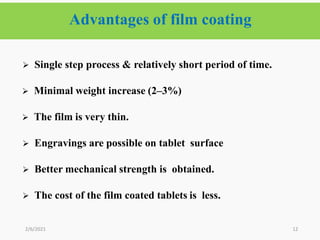 Advantages of film coating
12
 Single step process & relatively short period of time.
 Minimal weight increase (2–3%)
 The film is very thin.
 Engravings are possible on tablet surface
 Better mechanical strength is obtained.
 The cost of the film coated tablets is less.
2/6/2021
 