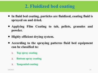 2. Fluidized bed coating
21
 In fluid bed coating, particles are fluidized, coating fluid is
sprayed on and dried.
 Applying Film Coating to tab, pellets, granules and
powder.
 Highly efficient drying system.
 According to the spraying patterns fluid bed equipment
can be classified to:
1. Top spray coating
2. Bottom spray coating
3. Tangential coating
2/6/2021
 