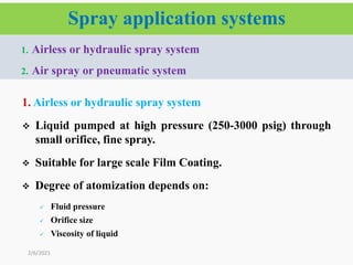 Spray application systems
1. Airless or hydraulic spray system
 Liquid pumped at high pressure (250-3000 psig) through
small orifice, fine spray.
 Suitable for large scale Film Coating.
 Degree of atomization depends on:
 Fluid pressure
 Orifice size
 Viscosity of liquid
2/6/2021
1. Airless or hydraulic spray system
2. Air spray or pneumatic system
 