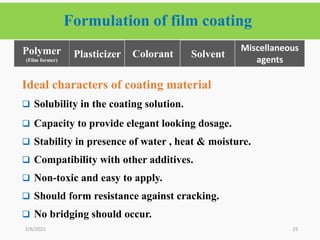 Formulation of film coating
25
Ideal characters of coating material
 Solubility in the coating solution.
 Capacity to provide elegant looking dosage.
 Stability in presence of water , heat & moisture.
 Compatibility with other additives.
 Non-toxic and easy to apply.
 Should form resistance against cracking.
 No bridging should occur.
2/6/2021
Plasticizer Colorant
Polymer
(Film former)
Solvent
Miscellaneous
agents
 