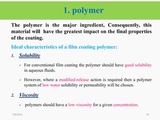 1. polymer
26
The polymer is the major ingredient, Consequently, this
material will have the greatest impact on the final properties
of the coating.
Ideal characteristics of a film coating polymer:
1. Solubility
 For conventional film coating the polymer should have good solubility
in aqueous fluids.
 However, where a modified-release action is required then a polymer
system of low water solubility or permeability will be chosen.
2. Viscosity
 polymers should have a low viscosity for a given concentration.
2/6/2021
 