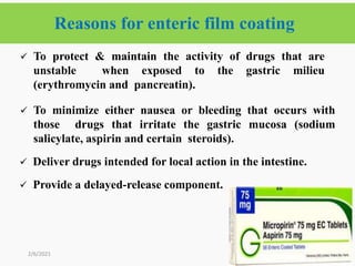 Reasons for enteric film coating
31
 To protect & maintain the activity of drugs that are
unstable when exposed to the gastric milieu
(erythromycin and pancreatin).
 To minimize either nausea or bleeding that occurs with
those drugs that irritate the gastric mucosa (sodium
salicylate, aspirin and certain steroids).
 Deliver drugs intended for local action in the intestine.
 Provide a delayed-release component.
2/6/2021
 