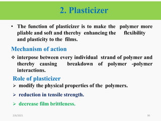 36
• The function of plasticizer is to make the polymer more
pliable and soft and thereby enhancing the flexibility
and plasticity to the films.
Mechanism of action
 interpose between every individual strand of polymer and
thereby causing breakdown of polymer -polymer
interactions.
2/6/2021
2. Plasticizer
Role of plasticizer
 modify the physical properties of the polymers.
 reduction in tensile strength.
 decrease film brittleness.
 