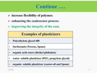 37
 increase flexibility of polymer.
 enhancing the coalescence process.
 improving the integrity of the coat.
2/6/2021
Continue ….
Examples of plasticizers
• Polyethylene glycol 400
• Surfactants (Tweens, Spans)
• organic acid esters (diethyl phthalate)
• water- soluble plasticizer (PEG, propylene glycol)
• organic- soluble plasticizer (castor-oil and Spans)
 