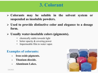 3. Colorant
38
 Colorants may be soluble in the solvent system or
suspended as insoluble powders.
 Used to provide distinctive color and elegance to a dosage
form.
 Usually water-insoluble colors (pigments).
• chemically stable towards light
• better opacity & covering power
• Impermeable film to water vapor.
Examples of colorants:
 Iron oxide pigments.
 Titanium dioxide.
 Aluminum Lakes.
2/6/2021
 