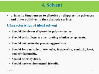 4. Solvent
39
• primarily functions as to dissolve or disperse the polymers
and other additives to the substrate surface.
Characteristics of ideal solvent
• Should dissolve or disperse the polymer system.
• Should easily disperse other coating solution components.
• Should not create the processing problems.
• Should have no color, taste, odor, inexpensive, nontoxic, inert,
and nonflammable.
• Should be easily dried.
• Should have environmental friendly.
2/6/2021
 