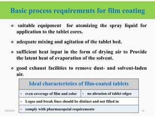 Basic process requirements for film coating
42
 suitable equipment for atomizing the spray liquid for
application to the tablet cores.
 adequate mixing and agitation of the tablet bed.
 sufficient heat input in the form of drying air to Provide
the latent heat of evaporation of the solvent.
 good exhaust facilities to remove dust- and solvent-laden
air.
2/6/2021
Ideal characteristics of film-coated tablets
• even coverage of film and color • no abrasion of tablet edges
• Logos and break lines should be distinct and not filled in
• comply with pharmacopeial requirements
 