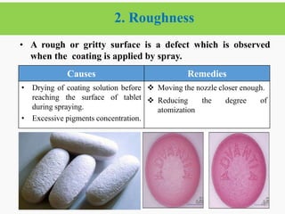 2. Roughness
46
• A rough or gritty surface is a defect which is observed
when the coating is applied by spray.
2/6/2021
Causes Remedies
• Drying of coating solution before
reaching the surface of tablet
during spraying.
• Excessive pigments concentration.
 Moving the nozzle closer enough.
 Reducing the degree of
atomization
 
