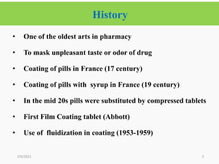 History
5
• One of the oldest arts in pharmacy
• To mask unpleasant taste or odor of drug
• Coating of pills in France (17 century)
• Coating of pills with syrup in France (19 century)
• In the mid 20s pills were substituted by compressed tablets
• First Film Coating tablet (Abbott)
• Use of fluidization in coating (1953-1959)
2/6/2021
 