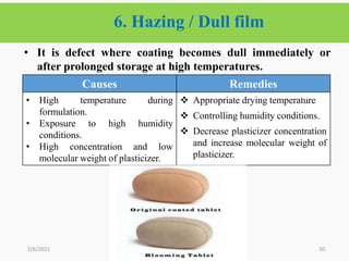 6. Hazing / Dull film
50
• It is defect where coating becomes dull immediately or
after prolonged storage at high temperatures.
2/6/2021
Causes Remedies
• High temperature during
formulation.
• Exposure to high humidity
conditions.
• High concentration and low
molecular weight of plasticizer.
 Appropriate drying temperature
 Controlling humidity conditions.
 Decrease plasticizer concentration
and increase molecular weight of
plasticizer.
 