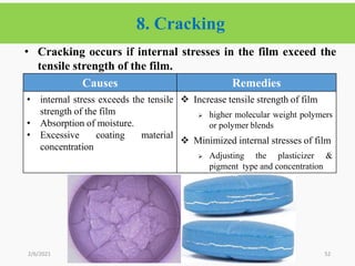 8. Cracking
52
• Cracking occurs if internal stresses in the film exceed the
tensile strength of the film.
2/6/2021
Causes Remedies
• internal stress exceeds the tensile
strength of the film
• Absorption of moisture.
• Excessive coating material
concentration
 Increase tensile strength of film
 higher molecular weight polymers
or polymer blends
 Minimized internal stresses of film
 Adjusting the plasticizer &
pigment type and concentration
 