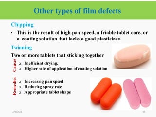 Other types of film defects
53
Chipping
• This is the result of high pan speed, a friable tablet core, or
a coating solution that lacks a good plasticizer.
Twinning
Two or more tablets that sticking together
 Inefficient drying.
 Higher rate of application of coating solution
 Increasing pan speed
 Reducing spray rate
 Appropriate tablet shape
2/6/2021
Causes
Remedies
 