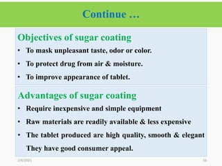 Continue …
56
2/6/2021
Objectives of sugar coating
• To mask unpleasant taste, odor or color.
• To protect drug from air & moisture.
• To improve appearance of tablet.
Advantages of sugar coating
• Require inexpensive and simple equipment
• Raw materials are readily available & less expensive
• The tablet produced are high quality, smooth & elegant
They have good consumer appeal.
 