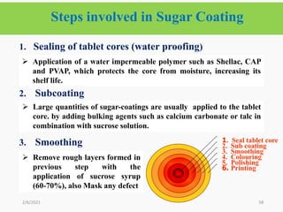 Steps involved in Sugar Coating
58
1. Sealing of tablet cores (water proofing)
2. Subcoating
3. Smoothing
2/6/2021
6. Printing
5. Polishing
4. Colouring
3. Smoothing
2. Sub coating
1. Seal tablet core
 Application of a water impermeable polymer such as Shellac, CAP
and PVAP, which protects the core from moisture, increasing its
shelf life.
 Large quantities of sugar-coatings are usually applied to the tablet
core. by adding bulking agents such as calcium carbonate or talc in
combination with sucrose solution.
 Remove rough layers formed in
previous step with the
application of sucrose syrup
(60-70%), also Mask any defect
 