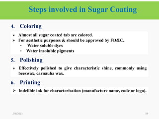 Steps involved in Sugar Coating
59
4. Coloring
5. Polishing
6.
6. Printing
2/6/2021
 Almost all sugar coated tab are colored.
 For aesthetic purposes & should be approved by FD&C.
• Water soluble dyes
• Water insoluble pigments
 Effectively polished to give characteristic shine, commonly using
beeswax, carnauba wax.
 Indelible ink for characterisation (manufacture name, code or logo).
 