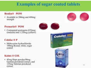 Examples of sugar coated tablets
63
Brufen® POM
• Available in 200mg and 400mg
strength
Premarin® POM
• Conjugated oestrogens 625mcg
(maroon) and 1.25mcg (yellow)
Colofac ® P
• Mebeverine hydrochloride
100mg Round, white, sugar
coated
Kalms ® GSL
• 45mg Hops powder,90mg
Gentian powdered extract, and
135mg Valerian powdered
extract
 