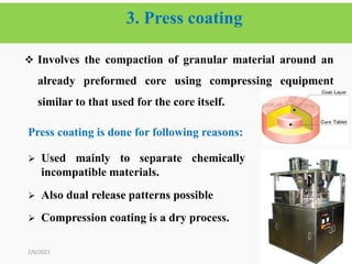 3. Press coating
64
 Involves the compaction of granular material around an
already preformed core using compressing equipment
similar to that used for the core itself.
2/6/2021
Press coating is done for following reasons:
 Used mainly to separate chemically
incompatible materials.
 Also dual release patterns possible
 Compression coating is a dry process.
 